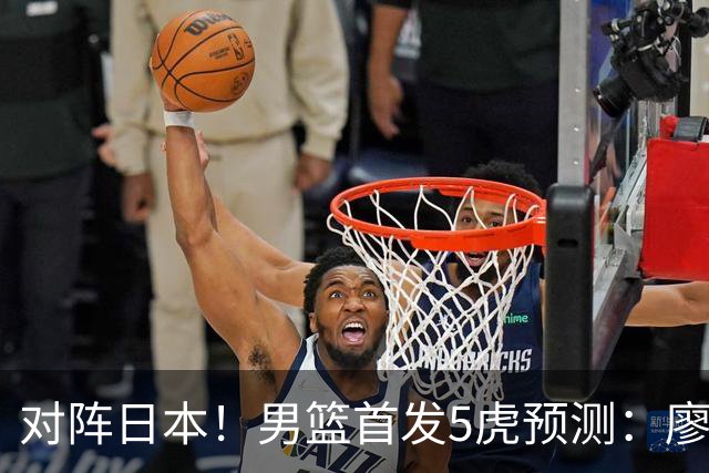 对阵日本！男篮首发5虎预测：廖三宁只能替补，赵继伟搭配杨瀚森